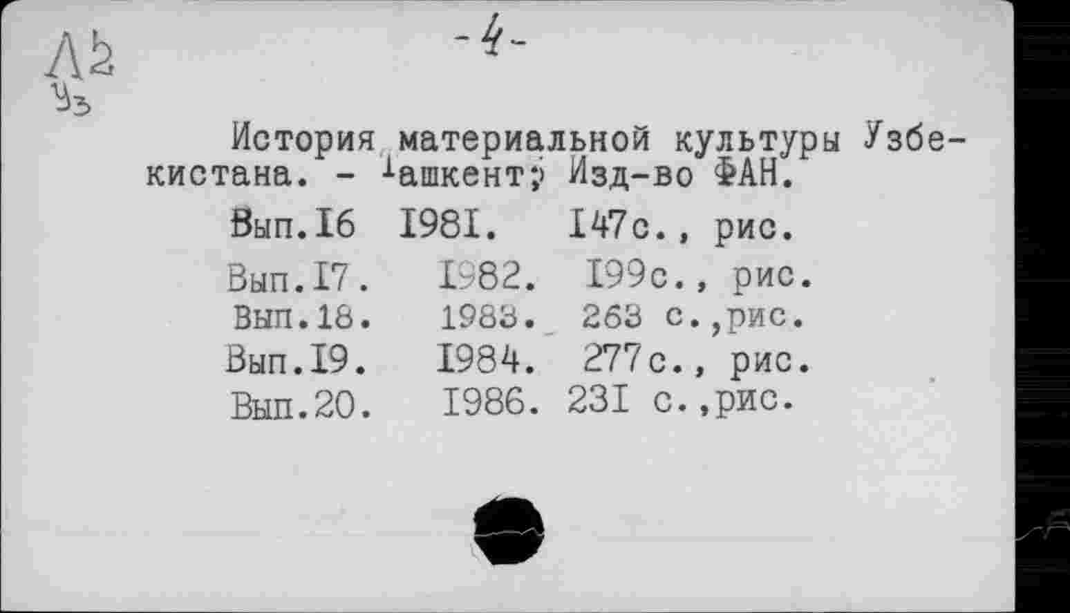 ﻿История материальной культуры Узбе кистана. - Ташкент;» Изд-во ФАН.
Вып.16 1981.	147с., рис.
Вып.17.	1982.	199с., рис.
ВЫП.18.	1988.	263 с.,рис.
Вып.19.	1984.	277с., рис.
Вып.20.	1986. 231 с.,рис.